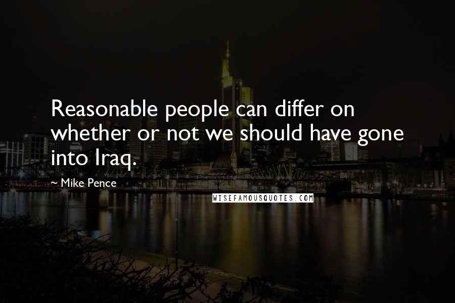 Mike Pence Quotes: Reasonable people can differ on whether or not we should have gone into Iraq.