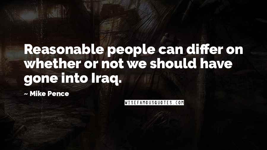 Mike Pence Quotes: Reasonable people can differ on whether or not we should have gone into Iraq.