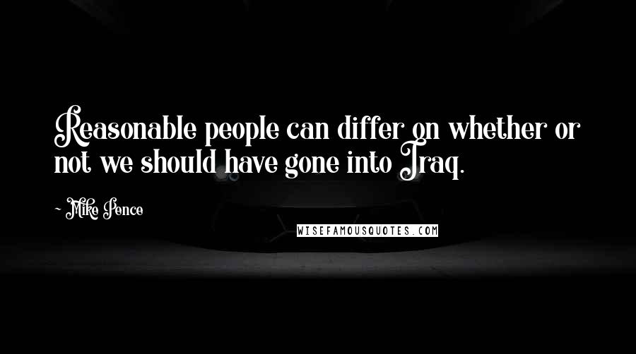 Mike Pence Quotes: Reasonable people can differ on whether or not we should have gone into Iraq.