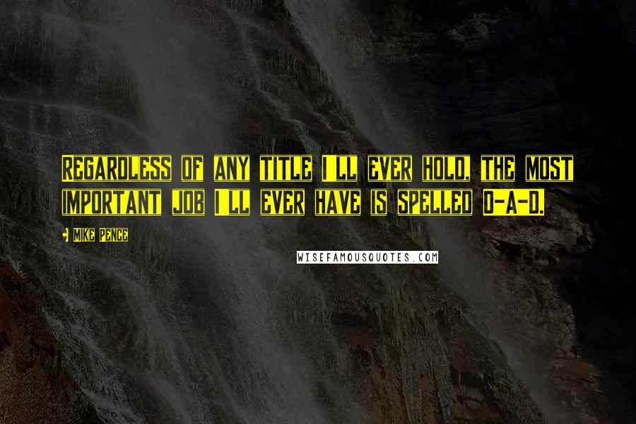 Mike Pence Quotes: Regardless of any title I'll ever hold, the most important job I'll ever have is spelled D-A-D.