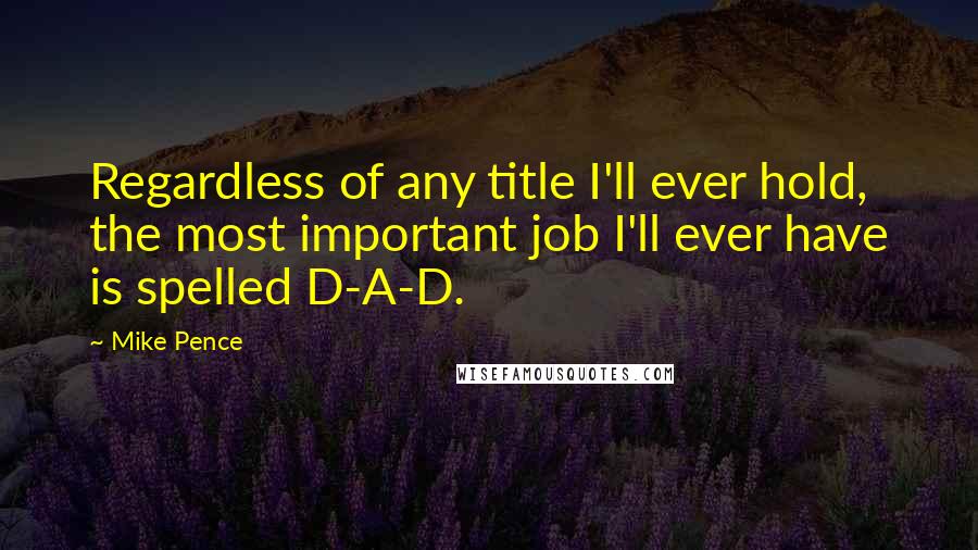 Mike Pence Quotes: Regardless of any title I'll ever hold, the most important job I'll ever have is spelled D-A-D.
