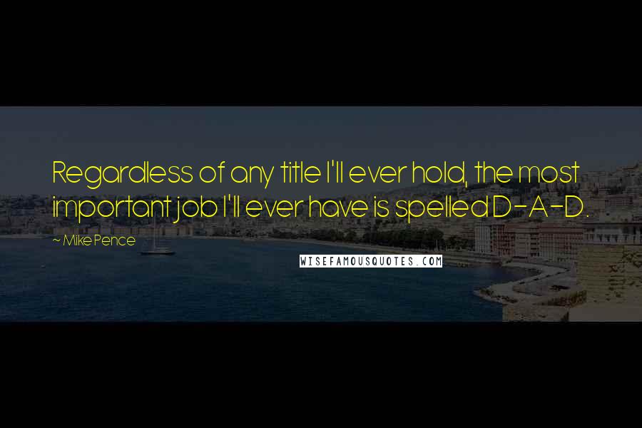 Mike Pence Quotes: Regardless of any title I'll ever hold, the most important job I'll ever have is spelled D-A-D.