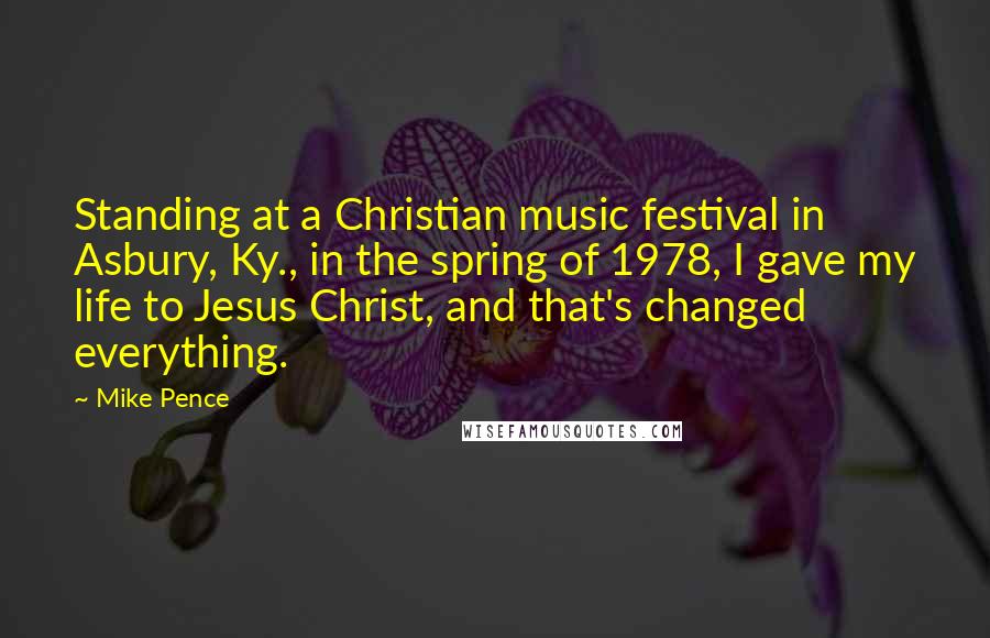 Mike Pence Quotes: Standing at a Christian music festival in Asbury, Ky., in the spring of 1978, I gave my life to Jesus Christ, and that's changed everything.