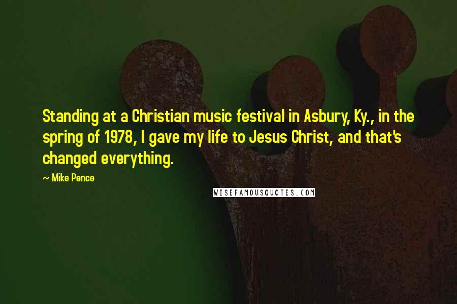 Mike Pence Quotes: Standing at a Christian music festival in Asbury, Ky., in the spring of 1978, I gave my life to Jesus Christ, and that's changed everything.