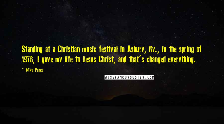 Mike Pence Quotes: Standing at a Christian music festival in Asbury, Ky., in the spring of 1978, I gave my life to Jesus Christ, and that's changed everything.