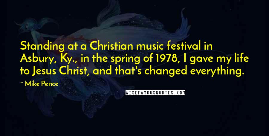 Mike Pence Quotes: Standing at a Christian music festival in Asbury, Ky., in the spring of 1978, I gave my life to Jesus Christ, and that's changed everything.