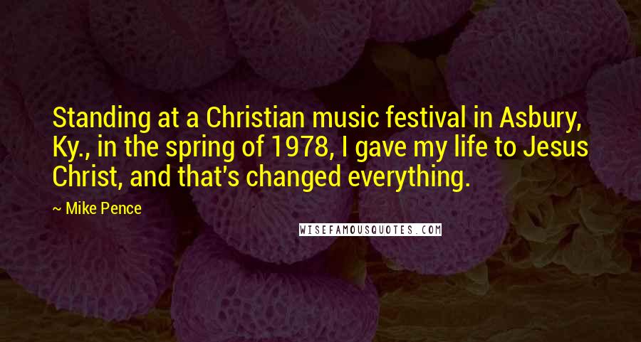 Mike Pence Quotes: Standing at a Christian music festival in Asbury, Ky., in the spring of 1978, I gave my life to Jesus Christ, and that's changed everything.