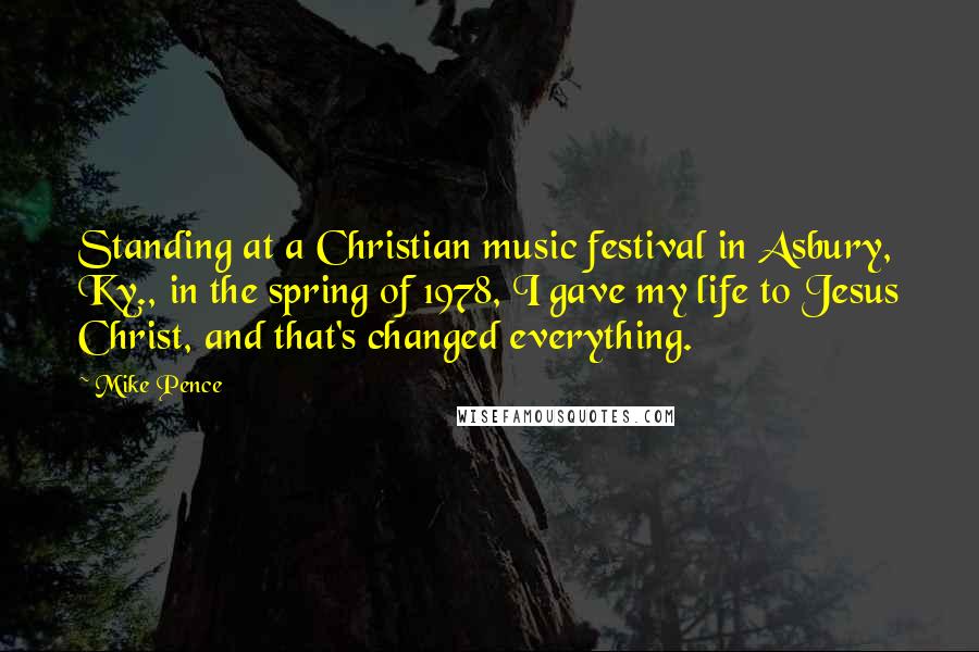 Mike Pence Quotes: Standing at a Christian music festival in Asbury, Ky., in the spring of 1978, I gave my life to Jesus Christ, and that's changed everything.