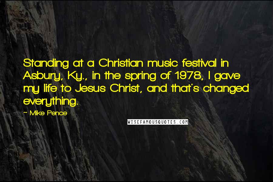 Mike Pence Quotes: Standing at a Christian music festival in Asbury, Ky., in the spring of 1978, I gave my life to Jesus Christ, and that's changed everything.