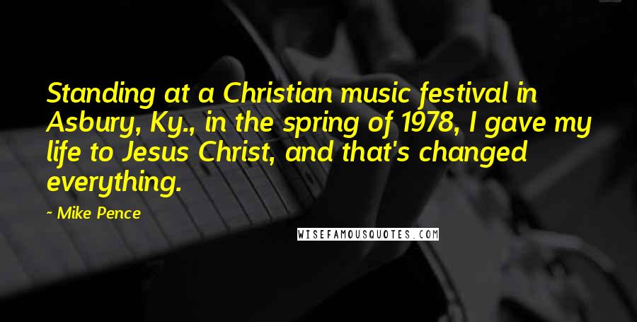 Mike Pence Quotes: Standing at a Christian music festival in Asbury, Ky., in the spring of 1978, I gave my life to Jesus Christ, and that's changed everything.