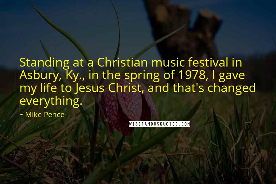 Mike Pence Quotes: Standing at a Christian music festival in Asbury, Ky., in the spring of 1978, I gave my life to Jesus Christ, and that's changed everything.