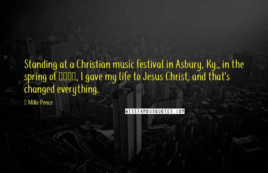 Mike Pence Quotes: Standing at a Christian music festival in Asbury, Ky., in the spring of 1978, I gave my life to Jesus Christ, and that's changed everything.