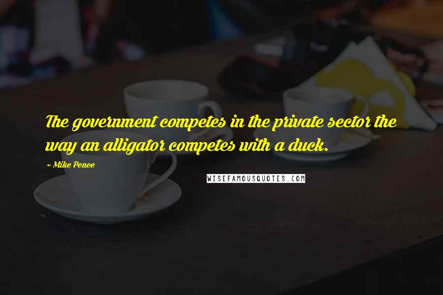 Mike Pence Quotes: The government competes in the private sector the way an alligator competes with a duck.