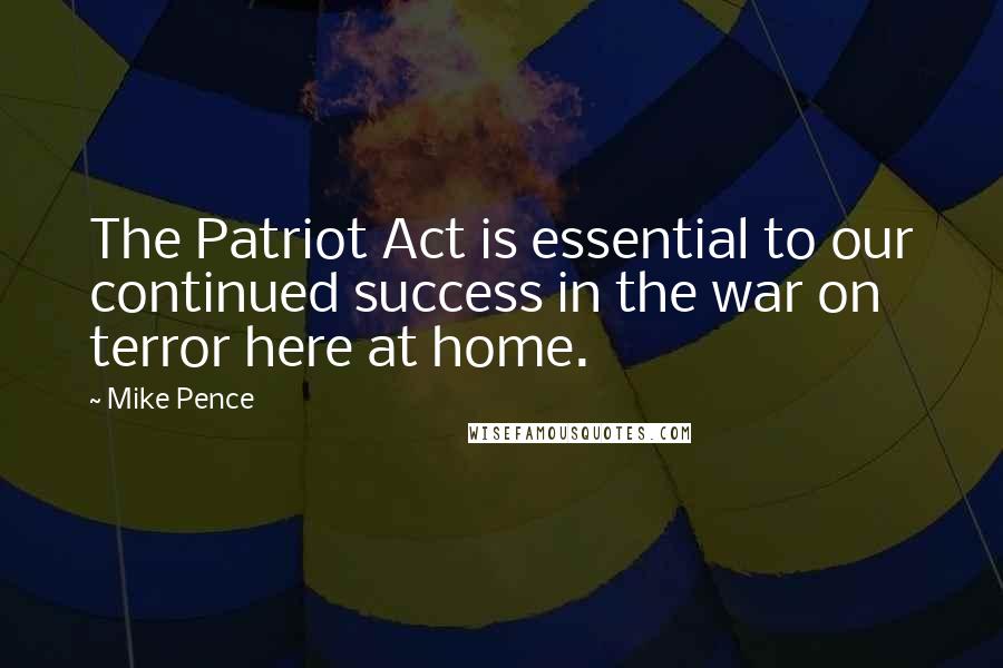 Mike Pence Quotes: The Patriot Act is essential to our continued success in the war on terror here at home.