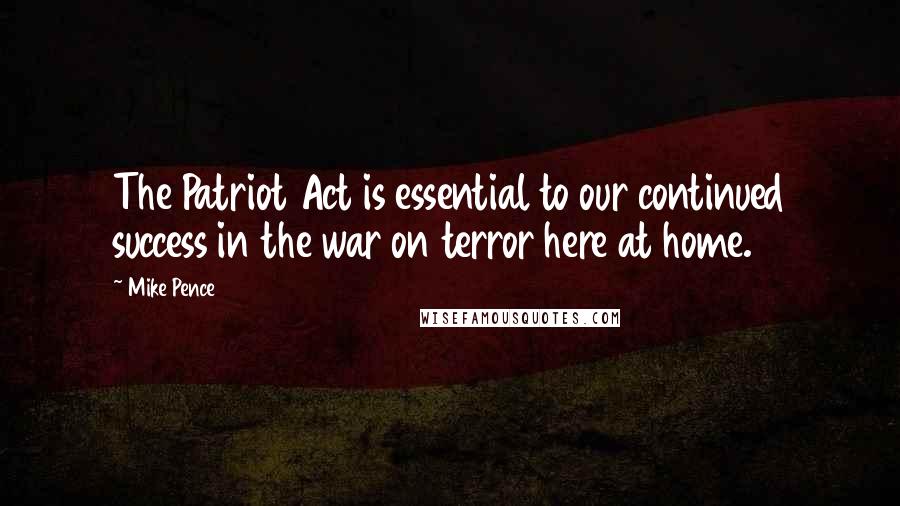 Mike Pence Quotes: The Patriot Act is essential to our continued success in the war on terror here at home.