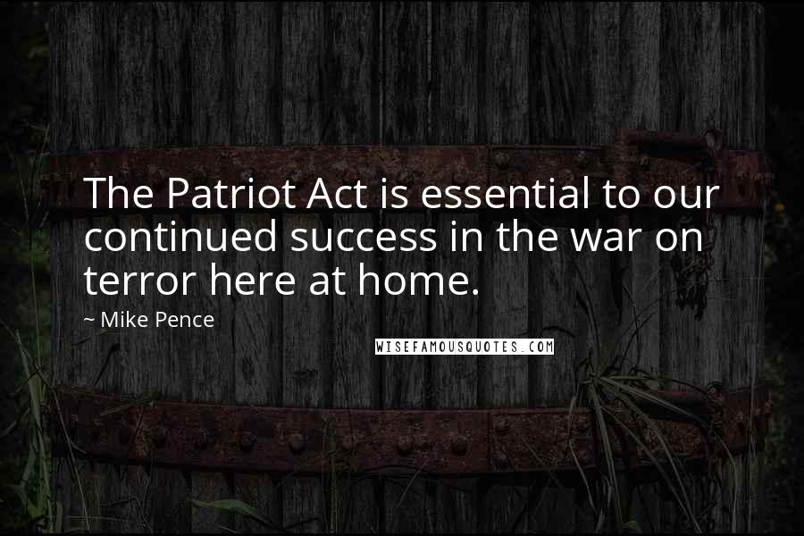 Mike Pence Quotes: The Patriot Act is essential to our continued success in the war on terror here at home.