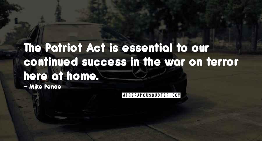 Mike Pence Quotes: The Patriot Act is essential to our continued success in the war on terror here at home.