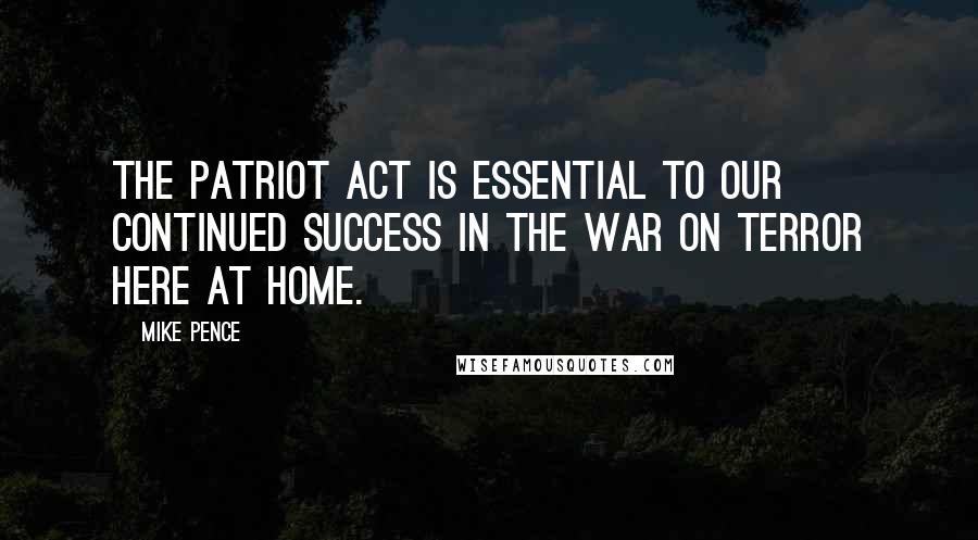 Mike Pence Quotes: The Patriot Act is essential to our continued success in the war on terror here at home.