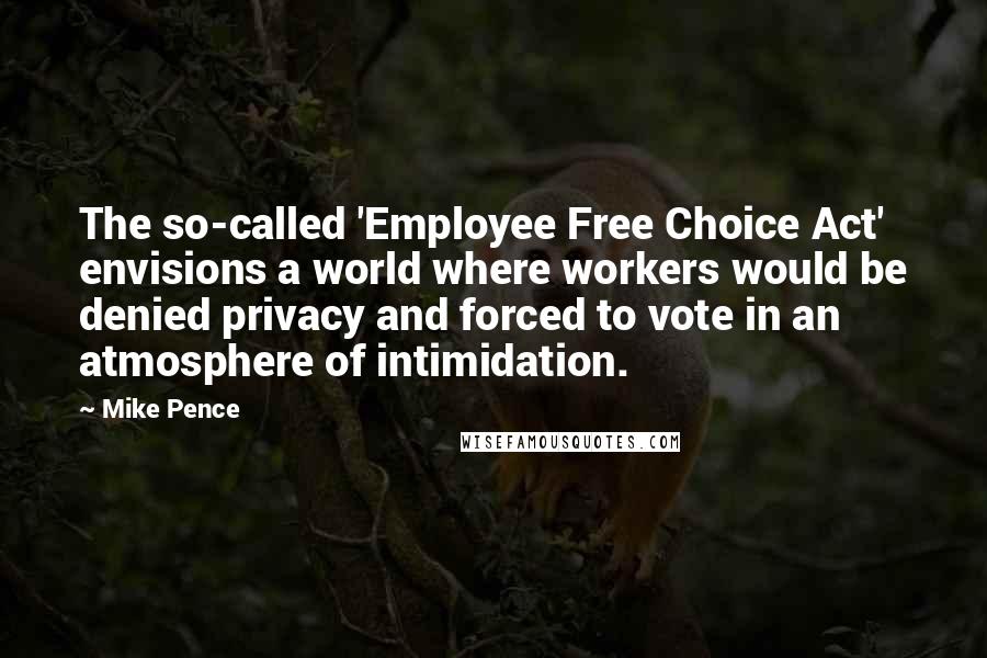 Mike Pence Quotes: The so-called 'Employee Free Choice Act' envisions a world where workers would be denied privacy and forced to vote in an atmosphere of intimidation.