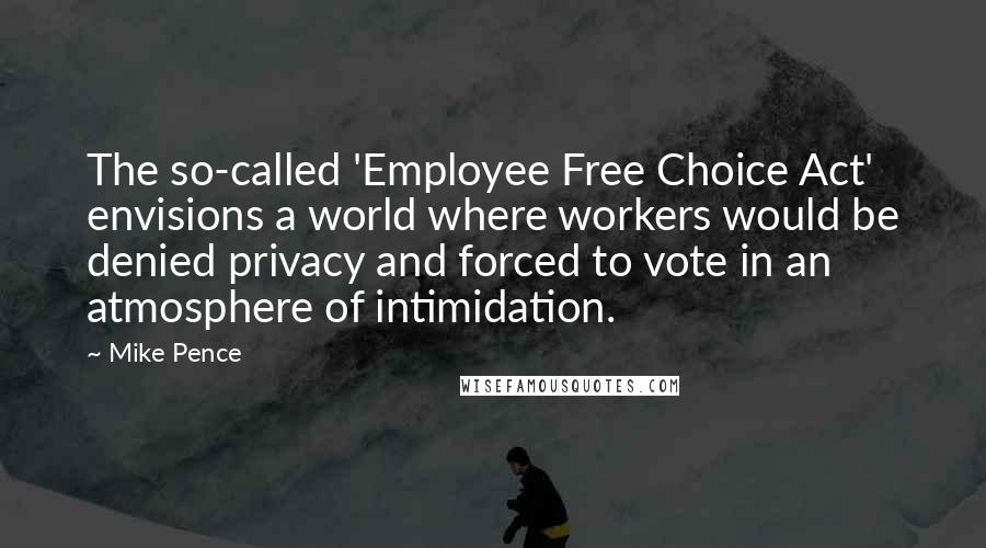 Mike Pence Quotes: The so-called 'Employee Free Choice Act' envisions a world where workers would be denied privacy and forced to vote in an atmosphere of intimidation.