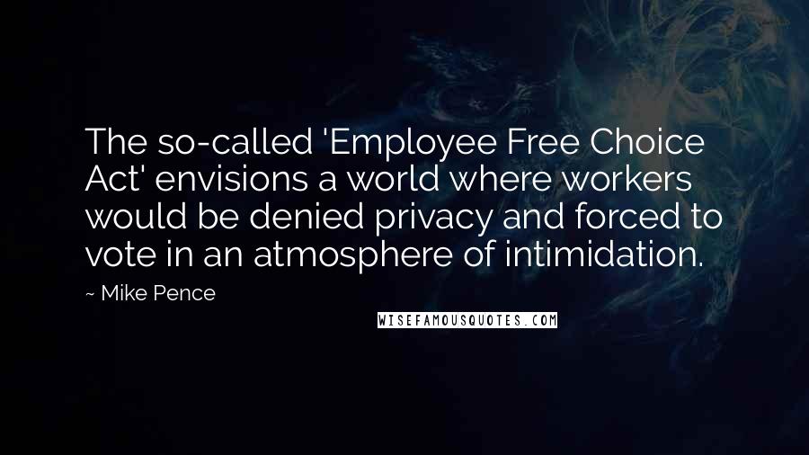 Mike Pence Quotes: The so-called 'Employee Free Choice Act' envisions a world where workers would be denied privacy and forced to vote in an atmosphere of intimidation.