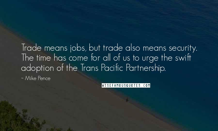 Mike Pence Quotes: Trade means jobs, but trade also means security. The time has come for all of us to urge the swift adoption of the Trans Pacific Partnership.