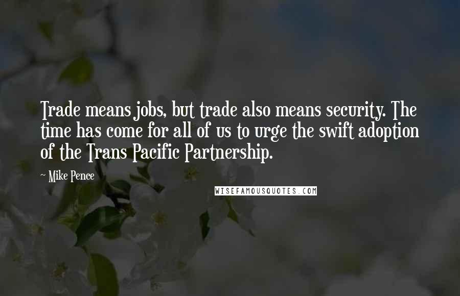 Mike Pence Quotes: Trade means jobs, but trade also means security. The time has come for all of us to urge the swift adoption of the Trans Pacific Partnership.