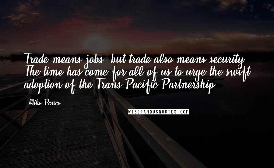 Mike Pence Quotes: Trade means jobs, but trade also means security. The time has come for all of us to urge the swift adoption of the Trans Pacific Partnership.