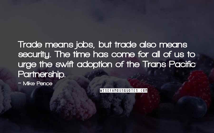 Mike Pence Quotes: Trade means jobs, but trade also means security. The time has come for all of us to urge the swift adoption of the Trans Pacific Partnership.