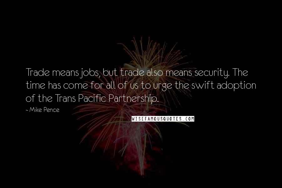 Mike Pence Quotes: Trade means jobs, but trade also means security. The time has come for all of us to urge the swift adoption of the Trans Pacific Partnership.