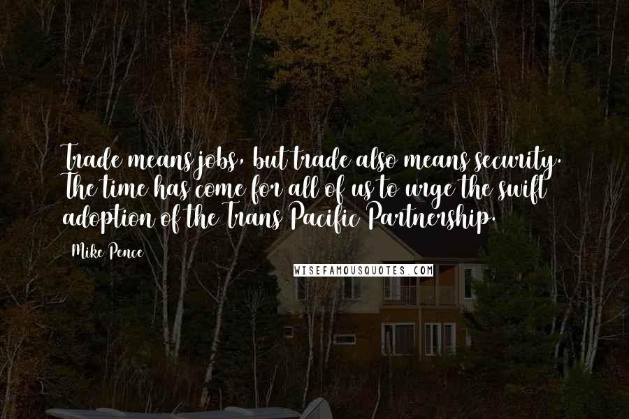 Mike Pence Quotes: Trade means jobs, but trade also means security. The time has come for all of us to urge the swift adoption of the Trans Pacific Partnership.