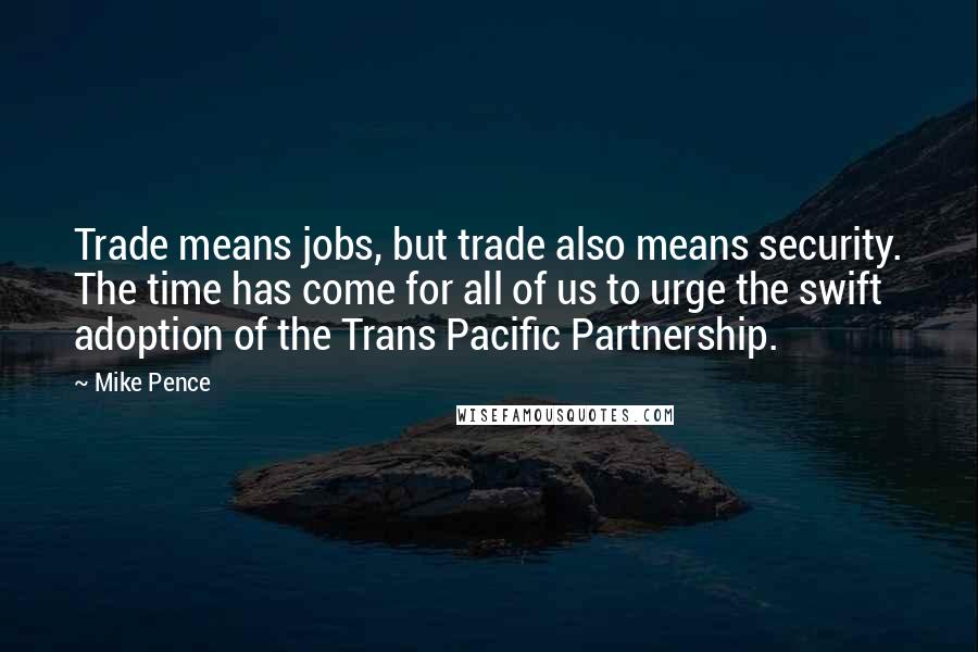 Mike Pence Quotes: Trade means jobs, but trade also means security. The time has come for all of us to urge the swift adoption of the Trans Pacific Partnership.