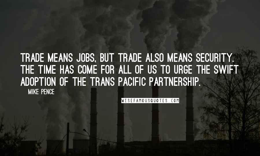 Mike Pence Quotes: Trade means jobs, but trade also means security. The time has come for all of us to urge the swift adoption of the Trans Pacific Partnership.