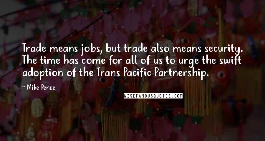 Mike Pence Quotes: Trade means jobs, but trade also means security. The time has come for all of us to urge the swift adoption of the Trans Pacific Partnership.