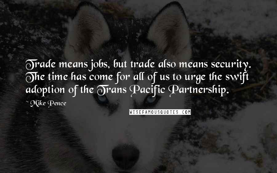 Mike Pence Quotes: Trade means jobs, but trade also means security. The time has come for all of us to urge the swift adoption of the Trans Pacific Partnership.