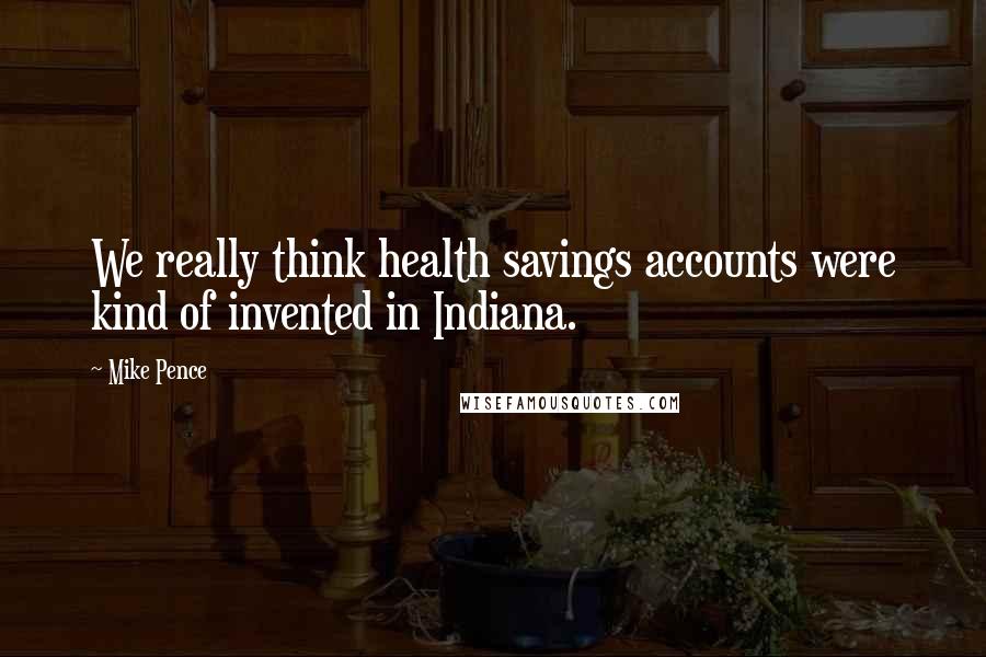 Mike Pence Quotes: We really think health savings accounts were kind of invented in Indiana.