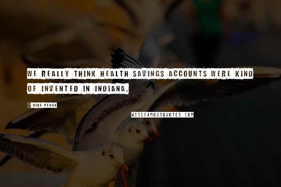 Mike Pence Quotes: We really think health savings accounts were kind of invented in Indiana.