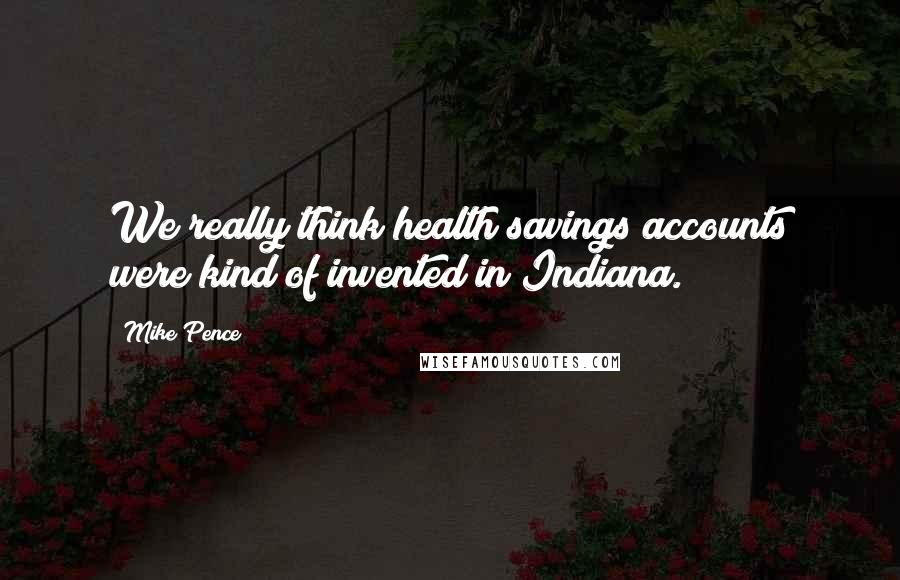 Mike Pence Quotes: We really think health savings accounts were kind of invented in Indiana.