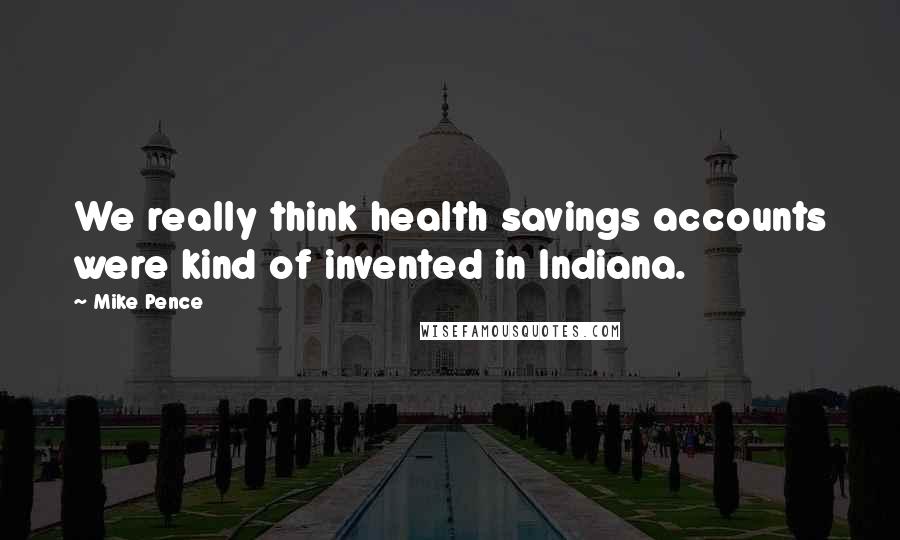 Mike Pence Quotes: We really think health savings accounts were kind of invented in Indiana.
