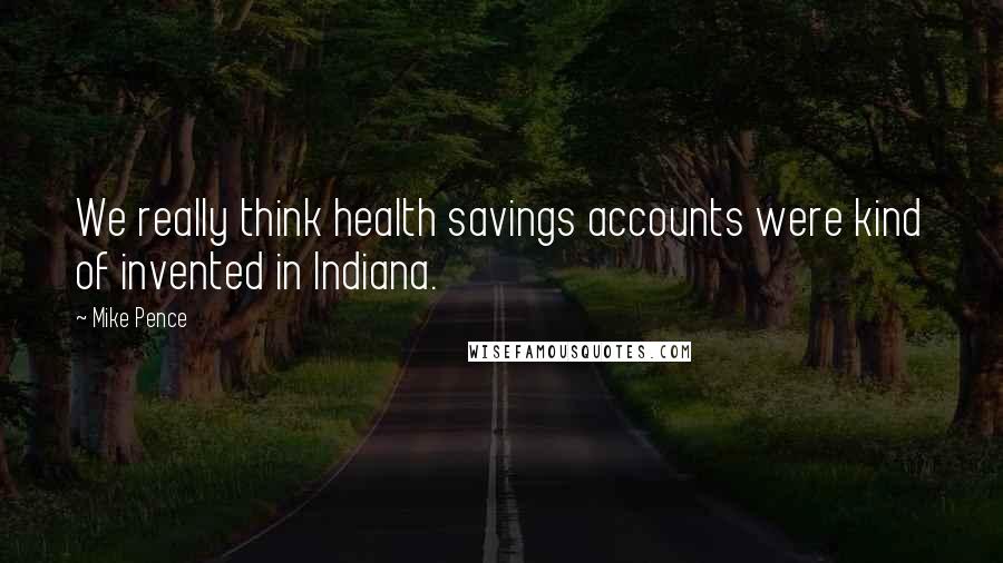 Mike Pence Quotes: We really think health savings accounts were kind of invented in Indiana.