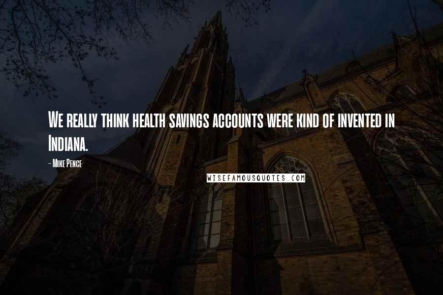 Mike Pence Quotes: We really think health savings accounts were kind of invented in Indiana.
