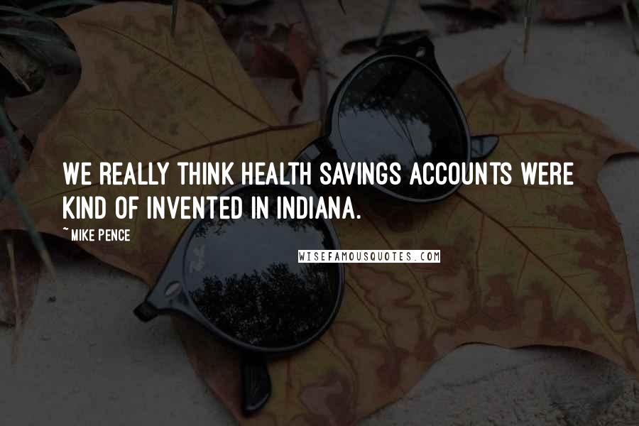 Mike Pence Quotes: We really think health savings accounts were kind of invented in Indiana.