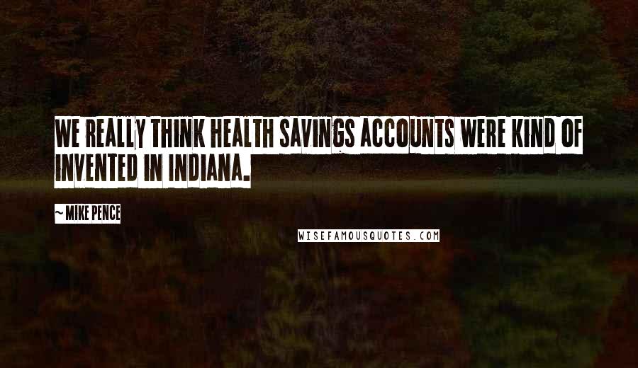 Mike Pence Quotes: We really think health savings accounts were kind of invented in Indiana.