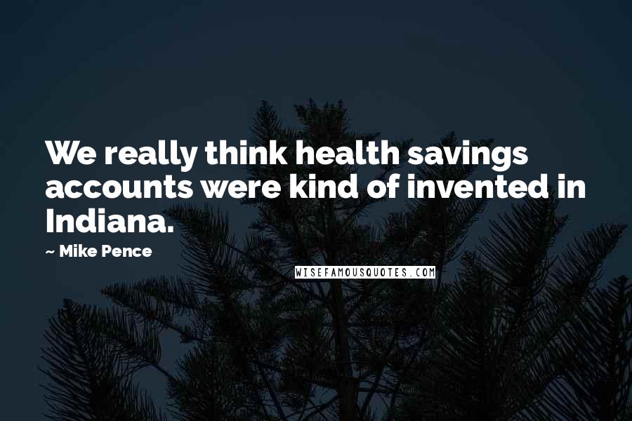 Mike Pence Quotes: We really think health savings accounts were kind of invented in Indiana.