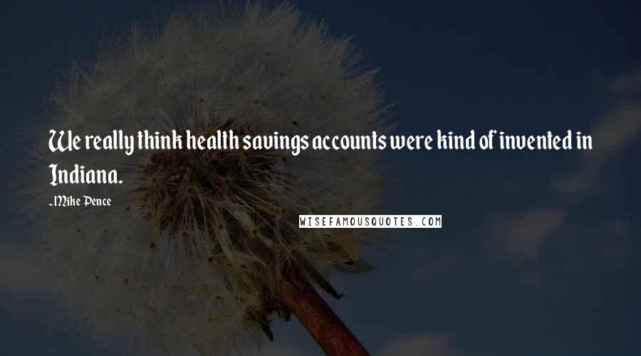 Mike Pence Quotes: We really think health savings accounts were kind of invented in Indiana.