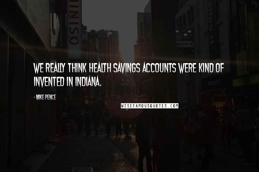 Mike Pence Quotes: We really think health savings accounts were kind of invented in Indiana.