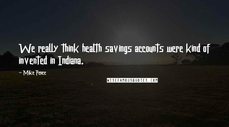 Mike Pence Quotes: We really think health savings accounts were kind of invented in Indiana.