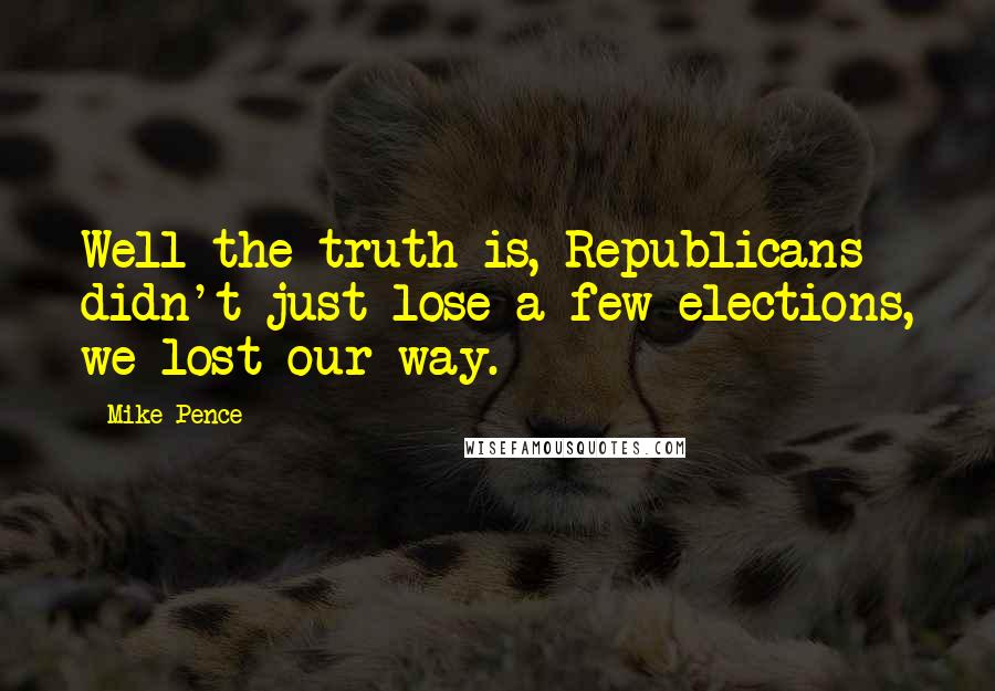 Mike Pence Quotes: Well the truth is, Republicans didn't just lose a few elections, we lost our way.