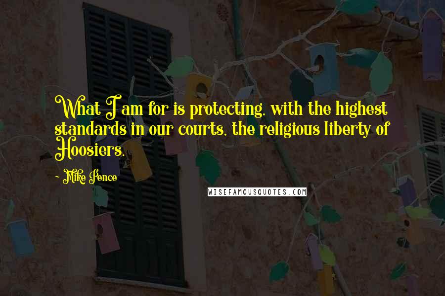 Mike Pence Quotes: What I am for is protecting, with the highest standards in our courts, the religious liberty of Hoosiers.
