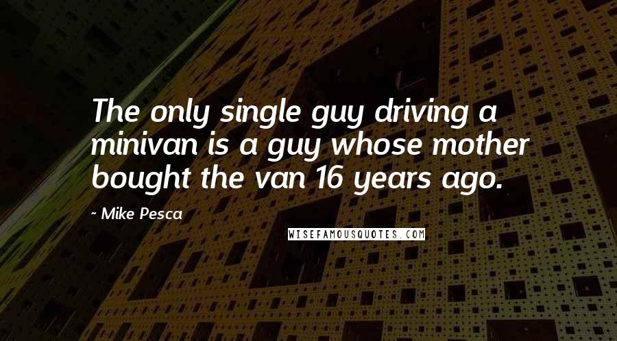 Mike Pesca Quotes: The only single guy driving a minivan is a guy whose mother bought the van 16 years ago.